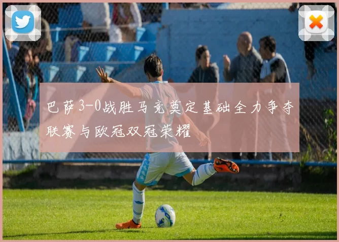 巴萨3-0战胜马竞奠定基础全力争夺联赛与欧冠双冠荣耀