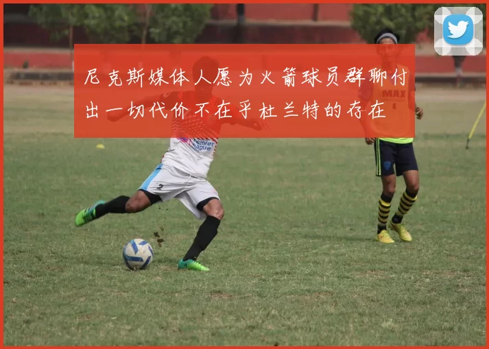 尼克斯媒体人愿为火箭球员群聊付出一切代价不在乎杜兰特的存在