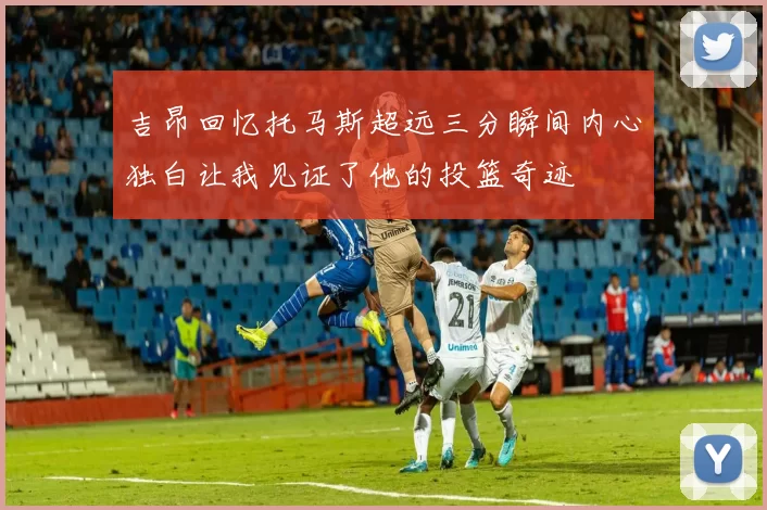 吉昂回忆托马斯超远三分瞬间内心独白让我见证了他的投篮奇迹