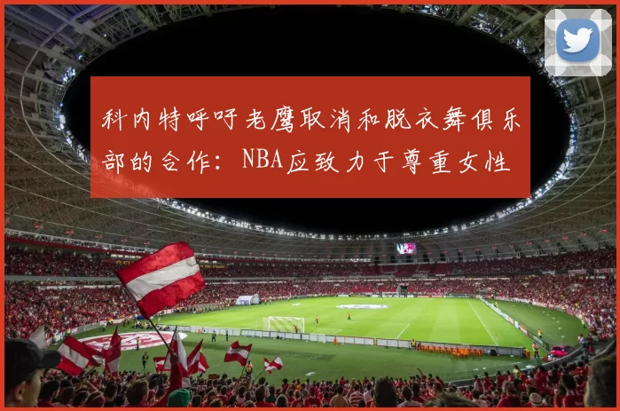 科内特呼吁老鹰取消和脱衣舞俱乐部的合作：NBA应致力于尊重女性
