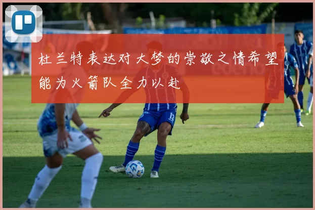杜兰特表达对大梦的崇敬之情希望能为火箭队全力以赴