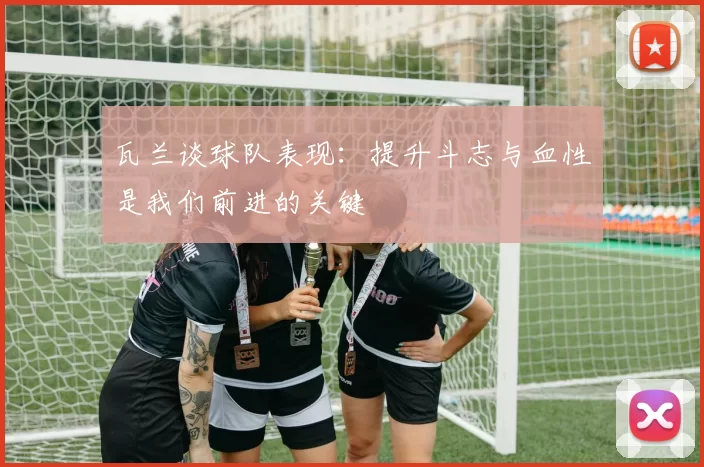 瓦兰谈球队表现：提升斗志与血性是我们前进的关键
