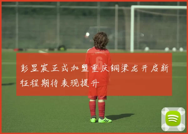 彭显宸正式加盟重庆铜梁龙开启新征程期待表现提升