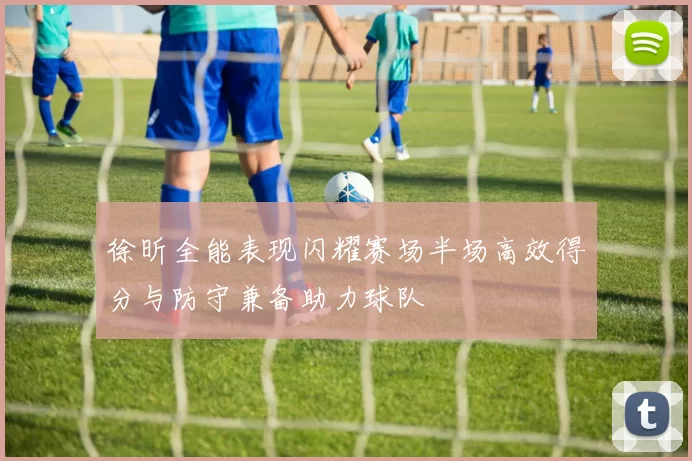 徐昕全能表现闪耀赛场半场高效得分与防守兼备助力球队