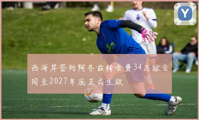 西海岸签约阿齐兹转会费34万欧合同至2027年底正式生效