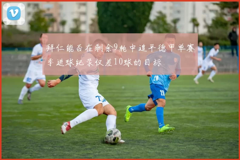 拜仁能否在剩余9轮中追平德甲单赛季进球纪录仅差10球的目标