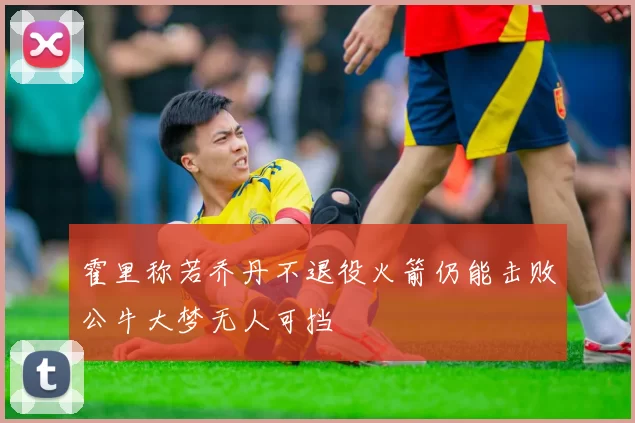 霍里称若乔丹不退役火箭仍能击败公牛大梦无人可挡