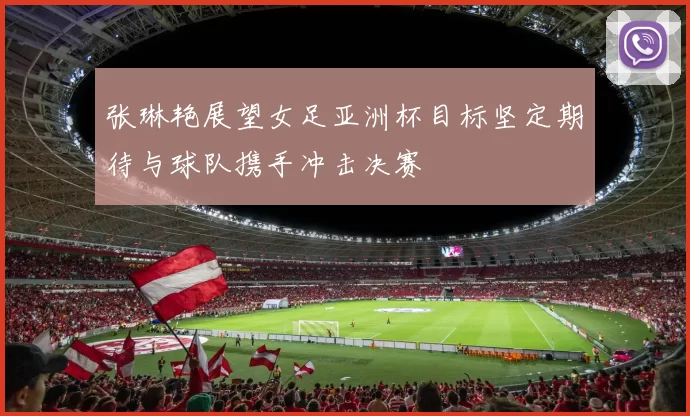 张琳艳展望女足亚洲杯目标坚定期待与球队携手冲击决赛