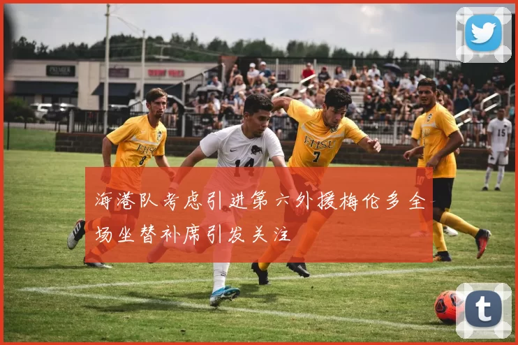 海港队考虑引进第六外援梅伦多全场坐替补席引发关注
