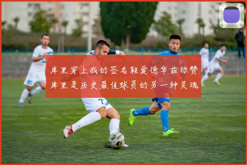 库里穿上我的签名鞋爱德华兹称赞库里是历史最佳球员的另一种灵魂