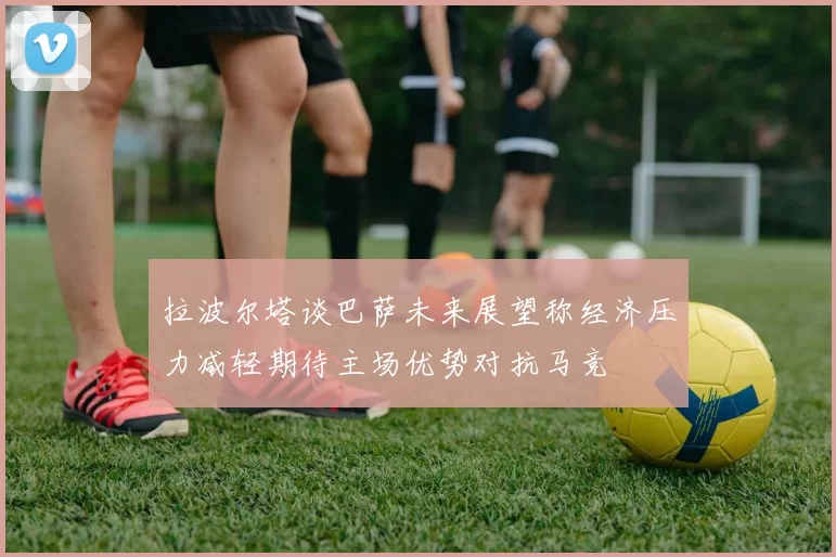 拉波尔塔谈巴萨未来展望称经济压力减轻期待主场优势对抗马竞