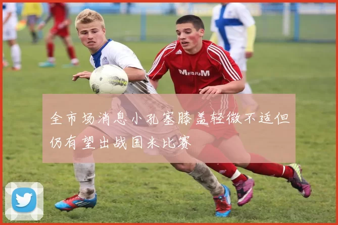 全市场消息小孔塞膝盖轻微不适但仍有望出战国米比赛