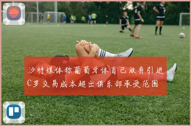 沙特媒体称葡萄牙体育已放弃引进C罗交易成本超出俱乐部承受范围