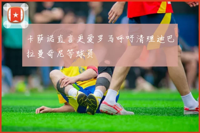 卡萨诺直言更爱罗马呼吁清理迪巴拉曼奇尼等球员