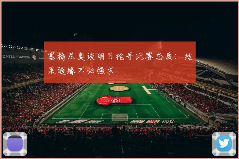 塞梅尼奥谈明日枪手比赛态度：结果随缘不必强求