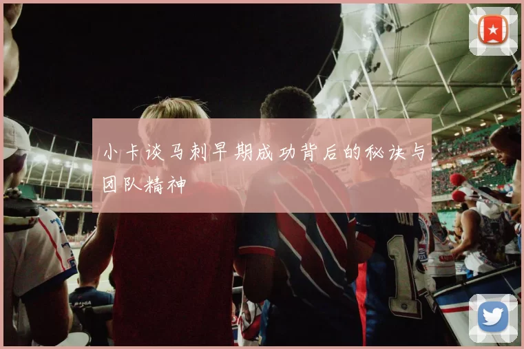 小卡谈马刺早期成功背后的秘诀与团队精神
