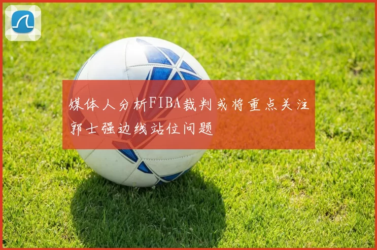 媒体人分析FIBA裁判或将重点关注郭士强边线站位问题