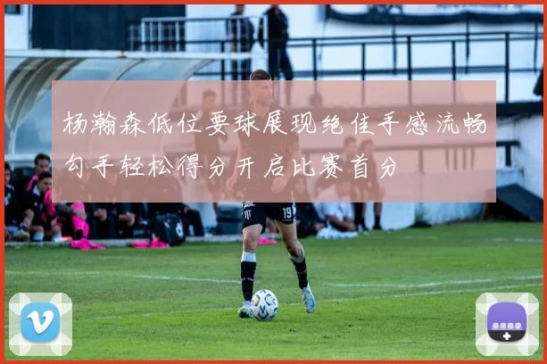 杨瀚森低位要球展现绝佳手感流畅勾手轻松得分开启比赛首分