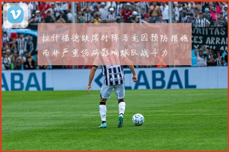 拉什福德缺席对阵马竞因预防措施而非严重伤病影响球队战斗力